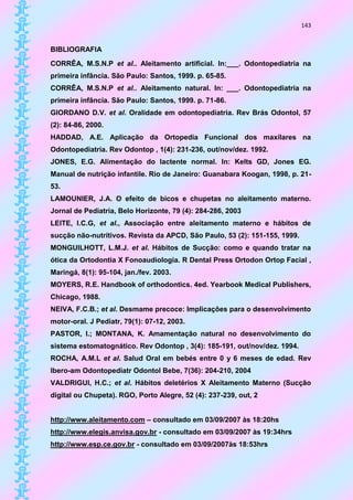 143


BIBLIOGRAFIA
CORRÊA, M.S.N.P et al.. Aleitamento artificial. In:___. Odontopediatria na
primeira infância. São Paulo: Santos, 1999. p. 65-85.
CORRÊA, M.S.N.P et al.. Aleitamento natural. In: ___. Odontopediatria na
primeira infância. São Paulo: Santos, 1999. p. 71-86.
GIORDANO D.V. et al. Oralidade em odontopediatria. Rev Brás Odontol, 57
(2): 84-86, 2000.
HADDAD, A.E. Aplicação da Ortopedia Funcional dos maxilares na
Odontopediatria. Rev Odontop , 1(4): 231-236, out/nov/dez. 1992.
JONES, E.G. Alimentação do lactente normal. In: Kelts GD, Jones EG.
Manual de nutrição infantile. Rio de Janeiro: Guanabara Koogan, 1998, p. 21-
53.
LAMOUNIER, J.A. O efeito de bicos e chupetas no aleitamento materno.
Jornal de Pediatria, Belo Horizonte, 79 (4): 284-286, 2003
LEITE, I.C.G, et al., Associação entre aleitamento materno e hábitos de
sucção não-nutritivos. Revista da APCD, São Paulo, 53 (2): 151-155, 1999.
MONGUILHOTT, L.M.J. et al. Hábitos de Sucção: como e quando tratar na
ótica da Ortodontia X Fonoaudiologia. R Dental Press Ortodon Ortop Facial ,
Maringá, 8(1): 95-104, jan./fev. 2003.
MOYERS, R.E. Handbook of orthodontics. 4ed. Yearbook Medical Publishers,
Chicago, 1988.
NEIVA, F.C.B.; et al. Desmame precoce: Implicações para o desenvolvimento
motor-oral. J Pediatr, 79(1): 07-12, 2003.
PASTOR, I.; MONTANA, K. Amamentação natural no desenvolvimento do
sistema estomatognático. Rev Odontop , 3(4): 185-191, out/nov/dez. 1994.
ROCHA, A.M.L et al. Salud Oral em bebés entre 0 y 6 meses de edad. Rev
Ibero-am Odontopediatr Odontol Bebe, 7(36): 204-210, 2004
VALDRIGUI, H.C.; et al. Hábitos deletérios X Aleitamento Materno (Sucção
digital ou Chupeta). RGO, Porto Alegre, 52 (4): 237-239, out, 2


http://www.aleitamento.com – consultado em 03/09/2007 às 18:20hs
http://www.elegis.anvisa.gov.br - consultado em 03/09/2007 às 19:34hrs
http://www.esp.ce.gov.br - consultado em 03/09/2007às 18:53hrs
 