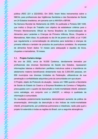 12


pública (RDC 221 e 222/2002). Em 2003, foram feitos treinamentos sobre a
NBCAL para profissionais das Vigilâncias Sanitárias e das Secretarias de Saúde
em 24 Estados brasileiros, em parceria com a ANVISA e IBFAN.
Na Semana Mundial de Aleitamento de 2005, foi publicada a Portaria GM 1449,
que institui o Grupo de Trabalho com objetivo de estabelecer critérios para o
Primeiro Monitoramento Oficial da Norma Brasileira de Comercialização de
Alimentos para Lactentes e Crianças de Primeira Infância, Bicos, Chupetas e
Mamadeiras. Além disso, foi publicada no dia 04 de janeiro de 2006, a Lei 11265
que regulamenta a comercialização de alimentos para lactentes e crianças de
primeira infância e também de produtos de puericultura correlatos. Às empresas
de alimentos foram dados 12 meses para adequação e àquelas de bicos,
chupetas e mamadeiras, 18 meses.


1.1.   Projeto Carteiro Amigo
No ano de 2002, cerca de 16.000 Carteiros, devidamente treinados por
profissionais das diversas Secretarias de Saúde dos Estados, repassaram
informações básicas e distribuíram panfletos instrutivos sobre a importância do
aleitamento materno beneficiando diretamente mais de 3.200.000 pessoas, em
856 municípios nas diversas Unidades da Federação, utilizando-se de sua
penetração e confiabilidade adquiridas junto às comunidades em que atuam.
O Projeto, objeto de Protocolo de atuação, nasceu em 1996 quando a Secretaria
de Saúde do Estado do Ceará e a Empresa Brasileira de Correios e Telégrafos,
preocupados com o quadro de desnutrição e morbi-mortalidade infantil, adotaram
como estratégia, em conjunto com o UNICEF, o reforço à qualidade da
informação à comunidade.
Os resultados posteriormente levantados demonstraram aumento da prática da
amamentação, diminuição da desnutrição e dos índices de morbi-mortalidade
infantil, principalmente, por problemas pulmonares e intestinais, razão pela qual o
projeto foi estendido à todas as regiões do Brasil, com a seguinte abrangência:
 