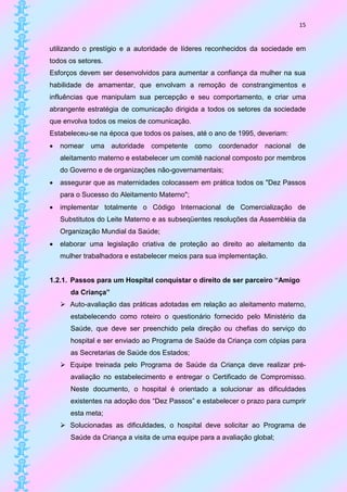 15


utilizando o prestígio e a autoridade de líderes reconhecidos da sociedade em
todos os setores.
Esforços devem ser desenvolvidos para aumentar a confiança da mulher na sua
habilidade de amamentar, que envolvam a remoção de constrangimentos e
influências que manipulam sua percepção e seu comportamento, e criar uma
abrangente estratégia de comunicação dirigida a todos os setores da sociedade
que envolva todos os meios de comunicação.
Estabeleceu-se na época que todos os países, até o ano de 1995, deveriam:
   nomear uma autoridade competente como coordenador nacional de
    aleitamento materno e estabelecer um comitê nacional composto por membros
    do Governo e de organizações não-governamentais;
   assegurar que as maternidades colocassem em prática todos os "Dez Passos
    para o Sucesso do Aleitamento Materno";
   implementar totalmente o Código Internacional de Comercialização de
    Substitutos do Leite Materno e as subseqüentes resoluções da Assembléia da
    Organização Mundial da Saúde;
   elaborar uma legislação criativa de proteção ao direito ao aleitamento da
    mulher trabalhadora e estabelecer meios para sua implementação.


1.2.1. Passos para um Hospital conquistar o direito de ser parceiro “Amigo
       da Criança”
     Auto-avaliação das práticas adotadas em relação ao aleitamento materno,
       estabelecendo como roteiro o questionário fornecido pelo Ministério da
       Saúde, que deve ser preenchido pela direção ou chefias do serviço do
       hospital e ser enviado ao Programa de Saúde da Criança com cópias para
       as Secretarias de Saúde dos Estados;
     Equipe treinada pelo Programa de Saúde da Criança deve realizar pré-
       avaliação no estabelecimento e entregar o Certificado de Compromisso.
       Neste documento, o hospital é orientado a solucionar as dificuldades
       existentes na adoção dos “Dez Passos” e estabelecer o prazo para cumprir
       esta meta;
     Solucionadas as dificuldades, o hospital deve solicitar ao Programa de
       Saúde da Criança a visita de uma equipe para a avaliação global;
 