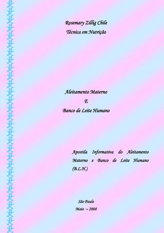 Rosemary Zillig Chile
 Técnica em Nutrição




 Aleitamento Materno
          E
Banco de Leite Humano




    Apostila Informativa do Aleitamento
    Materno e Banco de Leite Humano
    (B.L.H.)




       São Paulo
      Maio – 2008
 