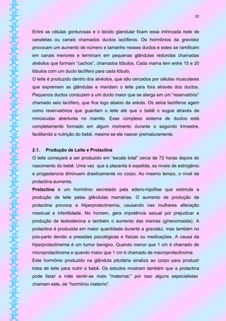 32


Entre as células gordurosas e o tecido glandular ficam essa intrincada rede de
canaletas ou canais chamados ductos lactíferos. Os hormônios da gravidez
provocam um aumento de número e tamanho nesses ductos e estes se ramificam
em canais menores e terminam em pequenas glândulas redondas chamadas
alvéolos que formam “cachos”, chamados lóbulos. Cada mama tem entre 15 e 20
lóbulos com um ducto lactífero para cada lóbulo.
O leite é produzido dentro dos alvéolos, que são cercados por células musculares
que espremem as glândulas e mandam o leite para fora através dos ductos.
Pequenos ductos conduzem a um ducto maior que se alarga em um “reservatório”
chamado seio lactífero, que fica logo abaixo da aréola. Os seios lactíferos agem
como reservatórios que guardam o leite até que o bebê o sugue através de
minúsculas aberturas no mamilo. Esse complexo sistema de ductos está
completamente formado em algum momento durante o segundo trimestre,
facilitando a nutrição do bebê, mesmo se ele nascer prematuramente.


2.1.   Produção de Leite e Prolactina
O leite começará a ser produzido em “escala total” cerca de 72 horas depois do
nascimento do bebê. Uma vez que a placenta é expelida, os níveis de estrogênio
e progesterona diminuem drasticamente no corpo. Ao mesmo tempo, o nível da
prolactina aumenta.
Prolactina é um hormônio secretado pela adeno-hipófise que estimula a
produção de leite pelas glândulas mamárias. O aumento de produção da
prolactina provoca a Hiperprolactinemia, causando nas mulheres alteração
mestrual e infertilidade. No homem, gera impotência sexual por prejudicar a
produção de testosterona e também o aumento das mamas (ginecomastia). A
prolactina é produzida em maior quantidade durante a gravidez, mas também no
pós-parto devido a pressões psicológicas e físicas ou medicações. A causa da
hiperprolactinemia é um tumor benigno. Quando menor que 1 cm é chamado de
microprolactinoma e quando maior que 1 cm é chamado de macroprolactinoma.
Este hormônio produzido na glândula pituitária sinaliza ao corpo para produzir
lotes de leite para nutrir o bebê. Os estudos mostram também que a prolactina
pode fazer a mãe sentir-se mais "maternal," por isso alguns especialistas
chamam este, de “hormônio materno”.
 