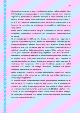 34


glicoproteínas presentes no soro e nos líquidos orgânicos e são produzidas pelos
linfócitos B, precursores que depois de terem entrado em contato com o antígeno,
originam os plasmócitos de diferentes linhagens e clones celulares, que irão
produzir as cinco frações de imunoglobulinas, denominadas imunoglobulinas G,
A, M, D e E. Apesar de apresentarem muitas semelhanças, diferem entre si no
tamanho, na composição de aminoácidos, no conteúdo de carboidratos e na
carga elétrica.
O leite maduro é formado em 87% de água, os restantes 13% são uma poderosa
combinação de elementos, fundamentais para o crescimento e desenvolvimento
da criança.
Recém nascidos perdem 25% do calor do seu corpo através da evaporação de
água dos seus pulmões e pele e a maioria vão mamar entre 9 e 11 vezes por dia,
mantendo facilmente o equilíbrio de fluidos no corpo. A gordura no leite humano
proporciona uma fonte de energia para seu crescimento e desenvolvimento, o
colesterol necessário e ácidos essenciais de gordura. O leite materno é rico em
ácidos graxos insaturados de cadeia longa, importante para o desenvolvimento e
mielinização do cérebro que se inicia no desenvolvimento pré-natal e completa-se
no lactente. Ela só ocorre caso haja nutrição adequada, sendo deficiente na
carência de proteínas que decorre do desmame precoce. As lesões carenciais da
mielinização tem recuperação difícil e com freqüência, resultam em déficit
intelectual. São comuns em crianças desnutridas, presentes nas favelas
brasileiras, notadamente nas nordestinas.
Ácidos aracdônico, linoléico e gorduras poliinsaturadas, existem em maiores
concentrações no leite humano do que no leite de vaca, ambos importantes na
síntese de prostaglândinas.
As proteínas do leite humano são estruturais e qualitativamente diferentes das do
leite de vaca. Do conteúdo protéico do leite humano 80% é lactoalbumina,
enquanto que no leite de vaca essa proporção é de caseína. A relação proteínas
do soro / caseína do leite humano é aproximadamente 80 / 20 já a do leite bovino
é 20 / 80. A baixa concentração de caseína no leite humano resulta na formação
de coalho gástrico mais leve, com flóculos de mais fácil digestão e com reduzido
tempo de esvaziamento gástrico.
 