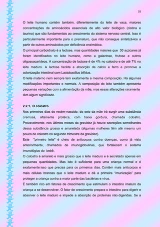 35


O leite humano contém também, diferentemente do leite de vaca, maiores
concentrações de aminoácidos essenciais de alto valor biológico (cistina e
taurina) que são fundamentais ao crescimento do sistema nervoso central. Isso é
particularmente importante para o prematuro, que não consegue sintetizá-los a
partir de outros aminoácidos por deficiência enzimática.
O principal carboidrato é a lactose, mas quantidades maiores que 30 açúcares já
foram identificados no leite humano, como a galactose, frutose e outros
oligossacarídeos. A concentração de lactose é de 4% no colostro e de até 7% no
leite maduro. A lactose facilita a absorção de cálcio e ferro e promove a
colonização intestinal com Lactobacillus bifidus.
O leite materno nem sempre tem exatamente a mesma composição. Há algumas
modificações importantes e normais. A composição do leite também apresenta
pequenas variações com a alimentação da mãe, mas essas alterações raramente
têm algum significado.


2.2.1. O colostro
Nos primeiros dias do recém-nascido, do seio da mãe irá surgir uma substância
cremosa,    altamente    protéica,   com    baixa   gordura,     chamada   colostro.
Provavelmente, nos últimos meses da gravidez já houve secreções semelhantes
dessa substância grossa e amarelada (algumas mulheres têm até mesmo um
pouco de colostro no segundo trimestre da gravidez).
Este   "primeiro leite" é cheio de anticorpos contra doenças, como já visto
anteriormente, chamados de imunoglobulinas, que fortalecem o sistema
imunológico do bebê.
O colostro é amarelo e mais grosso que o leite maduro e é secretado apenas em
pequenas quantidades. Mas isto é suficiente para uma criança normal e é
exatamente isso que precisa para os primeiros dias. Contém mais anticorpos e
mais células brancas que o leite maduro e dá a primeira “imunização” para
proteger a criança contra a maior parte das bactérias e vírus.
É também rico em fatores de crescimento que estimulam o intestino imaturo da
criança a se desenvolver. O fator de crescimento prepara o intestino para digerir e
absorver o leite maduro e impede a absorção de proteínas não digeridas. Se a
 