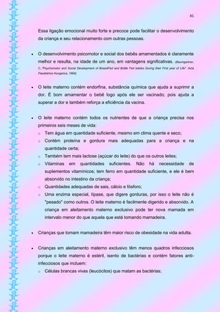 41


    Essa ligação emocional muito forte e precoce pode facilitar o desenvolvimento
    da criança e seu relacionamento com outras pessoas.


   O desenvolvimento psicomotor e social dos bebês amamentados é claramente
    melhor e resulta, na idade de um ano, em vantagens significativas.                                (Baumgartner,

    C.,"Psychomotor and Social Development of BreastFed and Bottle Fed babies During their First year of Life". Acta
    Paediatrica Hungarica, 1984)



   O leite materno contém endorfina, substância química que ajuda a suprimir a
    dor. É bom amamentar o bebê logo após ele ser vacinado, pois ajuda a
    superar a dor e também reforça a eficiência da vacina.


   O leite materno contém todos os nutrientes de que a criança precisa nos
    primeiros seis meses de vida:
    o   Tem água em quantidade suficiente, mesmo em clima quente e seco;
    o   Contém proteína e gordura mais adequadas para a criança e na
        quantidade certa;
    o   Também tem mais lactose (açúcar do leite) do que os outros leites;
    o   Vitaminas         em       quantidades         suficientes.       Não      há     necessidade           de
        suplementos vitamínicos; tem ferro em quantidade suficiente, e ele é bem
        absorvido no intestino da criança;
    o   Quantidades adequadas de sais, cálcio e fósforo;
    o   Uma enzima especial, lípase, que digere gorduras, por isso o leite não é
        "pesado" como outros. O leite materno é facilmente digerido e absorvido. A
        criança em aleitamento materno exclusivo pode ter nova mamada em
        intervalo menor do que aquela que está tomando mamadeira.


   Crianças que tomam mamadeira têm maior risco de obesidade na vida adulta.


   Crianças em aleitamento materno exclusivo têm menos quadros infecciosos
    porque o leite materno é estéril, isento de bactérias e contém fatores anti-
    infecciosos que incluem:
    o   Células brancas vivas (leucócitos) que matam as bactérias;
 