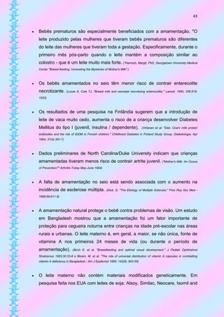 43


   Bebês prematuros são especialmente beneficiados com a amamentação. "O
    leite produzido pelas mulheres que tiveram bebês prematuros são diferentes
    do leite das mulheres que tiveram toda a gestação. Especificamente, durante o
    primeiro mês pós-parto quando o leite mantém a composição similar ao
    colostro - que é um leite muito mais forte. ("Hamosh, Margit, PhD, Georgetown University Medical
    Center "Breast-feeding: Unraveling the Mysteries of Mother's Milk".)



   Os bebês amamentados no seio têm menor risco de contrair enterecolite
    necrotizante.        (Lucas A, Cole TJ. "Breast milk and neonatal necrotizing enterocolitis." Lancet. 1990; 336:519-

    1523)



   Os resultados de uma pesquisa na Finlândia sugerem que a introdução de
    leite de vaca muito cedo, aumenta o risco de a criança desenvolver Diabetes
    Mellitus do tipo I (juvenil, insulina / dependente).                        (Virtanen et al: "Diet, Cow's milk protein

    antibodies and the risk of IDDM in Finnish children." Childhood Diabetes in Finland Study Group. Diabetologia, Apr
    1994, 37(4):381-7)



   Dados preliminares de North Carolina/Duke University indicam que crianças
    amamentadas tiveram menos risco de contrair artrite juvenil. ("Mother's Milk: An Ounce
    of Prevention?" Arthritis Today May-June 1994)



   A falta de amamentação no seio está sendo associada com o aumento na
    incidência de esclerose múltipla.                  (Dick, G. "The Etiology of Multiple Sclerosis." Proc Roy Soc Med -

    1989;69;611-5)



   A amamentação natural protege o bebê contra problemas de visão. Um estudo
    em Bangladesh mostrou que a amamentação foi um fator importante de
    proteção para cegueira noturna entre crianças na idade pré-escolar nas áreas
    rurais e urbanas. O leite materno é, em geral, a maior, se não única, fonte de
    vitamina A nos primeiros 24 meses de vida (ou durante o período de
    amamentação).            (Birch E, et al. "Breastfeeding and optimal visual development." J Pediatr Ophthalmol

    Strabismus 1993;30:33-8 e Bloem, M. et al. "The role of universal distribution of vitamin A capsules in combatting
    vitamin A deficiency in Bangladesh.: Am J Epidemiol 1995; 142(8): 843-55)



   O leite materno não contém materiais modificados geneticamente. Em
    pesquisa feita nos EUA com leites de soja: Alsoy, Similac, Neocare, Isomil and
 