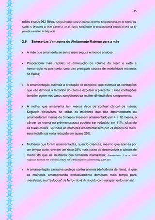45


mães e seus 962 filhos. Artigo original: New evidence confirms breastfeeding link to higher IQ.
Caspi A, Williams B, Kim-Cohen J, et al (2007) Moderation of breastfeeding effects on the IQ by
genetic variation in fatty acid



2.6.    Síntese das Vantagens do Aleitamento Materno para a mãe


   A mãe que amamenta se sente mais segura e menos ansiosa;


   Proporciona mais rapidez na diminuição do volume do útero e evita a
    hemorragia no pós-parto, uma das principais causas de mortalidade materna,
    no Brasil;


   A amamentação estimula a produção de ocitocina, que estimula as contrações
    que vão diminuir o tamanho do útero e expulsar a placenta. Essas contrações
    também agem nos vasos sanguíneos da mulher diminuindo o sangramento;


   A mulher que amamenta tem menos risco de contrair câncer de mama;
    Segundo pesquisas, se todas as mulheres que não amamentaram ou
    amamentaram menos de 3 meses tivessem amamentado por 4 a 12 meses, o
    câncer de mama na pré-menopausa poderia ser reduzido em 11%, julgando
    as taxas atuais. Se todas as mulheres amamentassem por 24 meses ou mais,
    essa incidência seria reduzida em quase 25%;


   Mulheres que foram amamentadas, quando crianças, mesmo que apenas por
    um tempo curto, tiveram um risco 25% mais baixo de desenvolver o câncer de
    mama do que as mulheres que tomaram mamadeira;                                         (Freudenheim, J. et al. 1994

    "Exposure to breast milk in infancy and the risk of breast cancer". Epidemiology 5:324-331)



   A amamentação exclusiva protege contra anemia (deficiência de ferro), já que
    as mulheres amamentando exclusivamente demoram mais tempo para
    menstruar, seu "estoque" de ferro não é diminuído com sangramento mensal;
 
