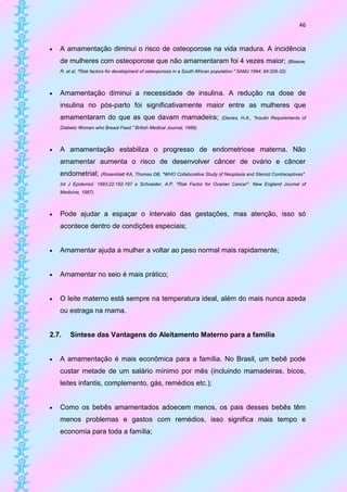 46


   A amamentação diminui o risco de osteoporose na vida madura. A incidência
    de mulheres com osteoporose que não amamentaram foi 4 vezes maior; (Blaauw,
    R. et al. "Risk factors for development of osteoporosis in a South African population." SAMJ 1994; 84:328-32).



   Amamentação diminui a necessidade de insulina. A redução na dose de
    insulina no pós-parto foi significativamente maior entre as mulheres que
    amamentaram do que as que davam mamadeira;                                    (Davies, H.A., "Insulin Requirements of

    Diabetic Women who Breast Feed." British Medical Journal, 1989).



   A amamentação estabiliza o progresso de endometriose materna. Não
    amamentar aumenta o risco de desenvolver câncer de ovário e câncer
    endometrial;       (Rosenblatt KA, Thomas DB, "WHO Collaborative Study of Neoplasia and Steroid Contraceptives".

    Int J Epidemiol. 1993;22:192-197 e Schneider, A.P. "Risk Factor for Ovarian Cancer". New England Journal of
    Medicine, 1987).



   Pode ajudar a espaçar o intervalo das gestações, mas atenção, isso só
    acontece dentro de condições especiais;


   Amamentar ajuda a mulher a voltar ao peso normal mais rapidamente;


   Amamentar no seio é mais prático;


   O leite materno está sempre na temperatura ideal, além do mais nunca azeda
    ou estraga na mama.


2.7.    Síntese das Vantagens do Aleitamento Materno para a família


   A amamentação é mais econômica para a família. No Brasil, um bebê pode
    custar metade de um salário mínimo por mês (incluindo mamadeiras, bicos,
    leites infantis, complemento, gás, remédios etc.);


   Como os bebês amamentados adoecem menos, os pais desses bebês têm
    menos problemas e gastos com remédios, isso significa mais tempo e
    economia para toda a família;
 