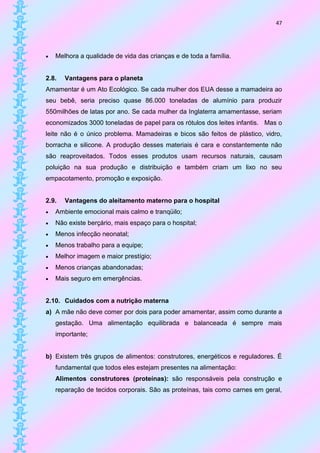 47




   Melhora a qualidade de vida das crianças e de toda a família.


2.8.   Vantagens para o planeta
Amamentar é um Ato Ecológico. Se cada mulher dos EUA desse a mamadeira ao
seu bebê, seria preciso quase 86.000 toneladas de alumínio para produzir
550milhões de latas por ano. Se cada mulher da Inglaterra amamentasse, seriam
economizados 3000 toneladas de papel para os rótulos dos leites infantis. Mas o
leite não é o único problema. Mamadeiras e bicos são feitos de plástico, vidro,
borracha e silicone. A produção desses materiais é cara e constantemente não
são reaproveitados. Todos esses produtos usam recursos naturais, causam
poluição na sua produção e distribuição e também criam um lixo no seu
empacotamento, promoção e exposição.


2.9.   Vantagens do aleitamento materno para o hospital
   Ambiente emocional mais calmo e tranqüilo;
   Não existe berçário, mais espaço para o hospital;
   Menos infecção neonatal;
   Menos trabalho para a equipe;
   Melhor imagem e maior prestígio;
   Menos crianças abandonadas;
   Mais seguro em emergências.


2.10. Cuidados com a nutrição materna
a) A mãe não deve comer por dois para poder amamentar, assim como durante a
    gestação. Uma alimentação equilibrada e balanceada é sempre mais
    importante;


b) Existem três grupos de alimentos: construtores, energéticos e reguladores. É
    fundamental que todos eles estejam presentes na alimentação:
    Alimentos construtores (proteínas): são responsáveis pela construção e
    reparação de tecidos corporais. São as proteínas, tais como carnes em geral,
 
