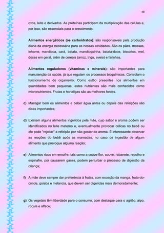 48


   ovos, leite e derivados. As proteínas participam da multiplicação das células e,
   por isso, são essenciais para o crescimento.


   Alimentos energéticos (os carboidratos): são responsáveis pela produção
   diária da energia necessária para as nossas atividades. São os pães, massas,
   inhame, mandioca, cará, batata, mandioquinha, batata-doce, biscoitos, mel,
   doces em geral, além de cereais (arroz, trigo, aveia) e farinhas.


   Alimentos reguladores (vitaminas e minerais): são importantes para
   manutenção da saúde, já que regulam os processos bioquímicos. Controlam o
   funcionamento do organismo. Como estão presentes nos alimentos em
   quantidades bem pequenas, estes nutrientes são mais conhecidos como
   micronutrientes. Frutas e hortaliças são as melhores fontes.


c) Mastigar bem os alimentos e beber água antes ou depois das refeições são
   dicas importantes;


d) Existem alguns alimentos ingeridos pela mãe, cujo sabor e aroma podem ser
   identificados no leite materno e, eventualmente provocar cólicas no bebê ou
   ele pode "rejeitar" a refeição por não gostar do aroma. É interessante observar
   as reações do bebê após as mamadas, no caso de ingestão de algum
   alimento que provoque alguma reação;


e) Alimentos ricos em enxofre, tais como a couve-flor, couve, rabanete, repolho e
   espinafre, por causarem gases, podem perturbar o processo de digestão da
   criança;


f) A mãe deve sempre dar preferência à frutas, com exceção da manga, fruta-do-
   conde, goiaba e melancia, que devem ser digeridas mais demoradamente;




g) Os vegetais têm liberdade para o consumo, com destaque para o agrião, aipo,
   rúcula e alface;
 