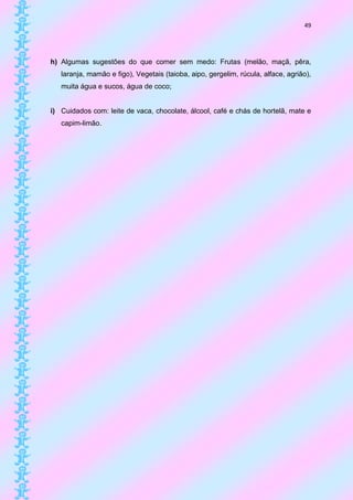 49




h) Algumas sugestões do que comer sem medo: Frutas (melão, maçã, pêra,
   laranja, mamão e figo), Vegetais (taioba, aipo, gergelim, rúcula, alface, agrião),
   muita água e sucos, água de coco;


i) Cuidados com: leite de vaca, chocolate, álcool, café e chás de hortelã, mate e
   capim-limão.
 