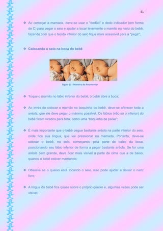 51


 Ao começar a mamada, deve-se usar o "dedão" e dedo indicador (em forma
   de C) para pegar o seio e ajudar a tocar levemente o mamilo no nariz do bebê,
   fazendo com que o tecido inferior do seio fique mais acessível para a "pega";



 Colocando o seio na boca do bebê




                          Figura 11 - Maneira de Amamentar



 Toque o mamilo no lábio inferior do bebê, o bebê abre a boca;


 Ao invés de colocar o mamilo na boquinha do bebê, deve-se oferecer toda a
   aréola, que ele deve pegar o máximo possível. Os lábios (não só o inferior) do
   bebê ficam virados para fora, como uma "boquinha de peixe";


 É mais importante que o bebê pegue bastante aréola na parte inferior do seio,
   onde fica sua língua, que vai pressionar na mamada. Portanto, deve-se
   colocar o bebê, no seio, começando pela parte de baixo da boca,
   posicionando seu lábio inferior de forma a pegar bastante aréola. Se for uma
   aréola bem grande, deve ficar mais visível a parte de cima que a de baixo,
   quando o bebê estiver mamando;


 Observe se o queixo está tocando o seio, isso pode ajudar a deixar o nariz
   livre;


 A língua do bebê fica quase sobre o próprio queixo e, algumas vezes pode ser
   visível;
 
