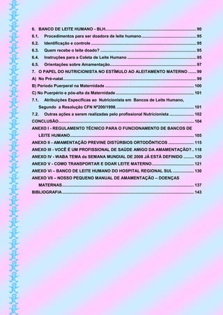 6. BANCO DE LEITE HUMANO - BLH.............................................................................. 90
6.1.     Procedimentos para ser doadora de leite humano ............................................... 95
6.2.     Identificação e controle .......................................................................................... 95
6.3.     Quem recebe o leite doado? .................................................................................. 95
6.4.     Instruções para a Coleta de Leite Humano ........................................................... 95
6.5.     Orientações sobre Amamentação.......................................................................... 97
7. O PAPEL DO NUTRICIONISTA NO ESTÍMULO AO ALEITAMENTO MATERNO ....... 99
A) No Pré-natal .................................................................................................................. 99
B) Período Puerperal na Maternidade ............................................................................ 100
C) No Puerpério e pós-alta da Maternidade ................................................................... 101
7.1.     Atribuições Específicas ao Nutricionista em Bancos de Leite Humano,
     Segundo a Resolução CFN Nº200/1998. .................................................................. 101
7.2.     Outras ações a serem realizadas pelo profissional Nutricionista ..................... 102
CONCLUSÃO.................................................................................................................... 104
ANEXO I - REGULAMENTO TÉCNICO PARA O FUNCIONAMENTO DE BANCOS DE
     LEITE HUMANO .......................................................................................................... 105
ANEXO II - AMAMENTAÇÃO PREVINE DISTÚRBIOS ORTODÔNTICOS ...................... 115
ANEXO III - VOCÊ É UM PROFISSIONAL DE SAÚDE AMIGO DA AMAMENTAÇÃO? .. 118
ANEXO IV - WABA TEMA da SEMANA MUNDIAL DE 2008 JÁ ESTÁ DEFINIDO ......... 120
ANEXO V - COMO TRANSPORTAR E DOAR LEITE MATERNO .................................... 121
ANEXO VI – BANCO DE LEITE HUMANO DO HOSPITAL REGIONAL SUL .................. 130
ANEXO VII – NOSSO PEQUENO MANUAL DE AMAMENTAÇÃO – DOENÇAS
     MATERNAS................................................................................................................. 137
BIBLIOGRAFIA ................................................................................................................. 143
 