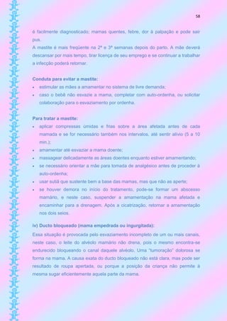 58


é facilmente diagnosticado; mamas quentes, febre, dor à palpação e pode sair
pus.
A mastite é mais freqüente na 2ª e 3ª semanas depois do parto. A mãe deverá
descansar por mais tempo, tirar licença de seu emprego e se continuar a trabalhar
a infecção poderá retornar.


Conduta para evitar a mastite:
   estimular as mães a amamentar no sistema de livre demanda;
   caso o bebê não esvazie a mama, completar com auto-ordenha, ou solicitar
    colaboração para o esvaziamento por ordenha.


Para tratar a mastite:
   aplicar compressas úmidas e frias sobre a área afetada antes de cada
    mamada e se for necessário também nos intervalos, até sentir alívio (5 a 10
    min.);
   amamentar até esvaziar a mama doente;
   massagear delicadamente as áreas doentes enquanto estiver amamentando;
   se necessário orientar a mãe para tomada de analgésico antes de proceder à
    auto-ordenha;
   usar sutiã que sustente bem a base das mamas, mas que não as aperte;
   se houver demora no início do tratamento, pode-se formar um abscesso
    mamário, e neste caso, suspender a amamentação na mama afetada e
    encaminhar para a drenagem. Após a cicatrização, retornar a amamentação
    nos dois seios.

iv) Ducto bloqueado (mama empedrada ou ingurgitada):
Essa situação é provocada pelo esvaziamento incompleto de um ou mais canais,
neste caso, o leite do alvéolo mamário não drena, pois o mesmo encontra-se
endurecido bloqueando o canal daquele alvéolo. Uma “tumoração” dolorosa se
forma na mama. A causa exata do ducto bloqueado não está clara, mas pode ser
resultado de roupa apertada, ou porque a posição da criança não permite à
mesma sugar eficientemente aquela parte da mama.
 