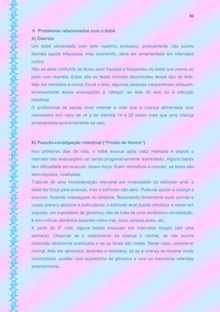 61


 Problemas relacionados com o bebê
A) Diarréia
Um bebê alimentado com leite materno exclusivo, praticamente não ocorre
diarréia aguda infecciosa, mas ocorrendo, deve ser amamentado em intervalos
curtos.
Não se deve confundir as fezes semi líquidas e freqüentes do bebê que mama no
peito com diarréia. Estas são as fezes normais decorrentes desse tipo de leite.
Não dar remédios e nunca trocar o leite, algumas pessoas inexperientes atribuem,
erroneamente essas evacuações à “alergia” ao leite do seio ou à infecção
intestinal.
O profissional de saúde deve orientar a mãe que a criança alimentada com
mamadeira tem risco de vir a ter diarréia 14 a 25 vezes mais que uma criança
amamentada exclusivamente ao seio.



B) Pseudo-constipação intestinal (“Prisão de Ventre”)
Nos primeiros dias de vida, o bebê evacua após cada mamada e depois o
intervalo das evacuações vai sendo progressivamente aumentado. Alguns bebês
têm dificuldade em evacuar; fazem força, ficam vermelhos e choram, as fezes são
semi-líquidas, coalhadas.
Trata-se de uma incoordenação reto-anal por imaturidade do esfíncter anal: o
bebê faz força para evacuar, mas o esfíncter não abre. Pode-se ajudar a criança a
evacuar, fazendo massagens no abdome, flexionando firmemente suas pernas e
coxas sobre o abdome e estimulando o esfíncter anal (basta introduzir e retirar em
seguida, um supositório de glicerina) não se trata de uma verdadeira constipação,
é erro indicar alimentos laxantes como mel, suco, ameixa preta, etc..
A partir do 2º mês, alguns bebês evacuam em intervalos longos (até uma
semana). Observar se o crescimento da criança é normal, se não ocorre
distensão abdominal acentuada e se as fezes são moles. Neste caso, considerar
normal. Não dar alimentos, laxantes e remédios, só se a criança se mostrar muito
incomodada, auxiliar com supositório de glicerina e com as manobras referidas
anteriormente.
 