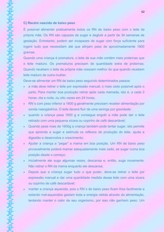 62


C) Recém nascido de baixo peso
É possível alimentar praticamente todos os RN de baixo peso com o leite da
própria mãe. Os RN são capazes de sugar e deglutir a partir de 34 semanas de
gestação. Entretanto, podem ser incapazes de sugar com força suficiente para
ingerir tudo que necessitam até que atinjam peso de aproximadamente 1800
gramas.
Quando uma criança é prematura, o leite de sua mãe contém mais proteínas que
o leite maduro. Os prematuros precisam de quantidade extra de proteínas.
Quando recebem o leite da própria mãe crescem melhor do que quando recebem
leite maduro de outra mulher.
Deve-se alimentar um RN de baixo peso seguindo determinados passos:
   a mãe deve retirar o leite por expressão manual, o mais cedo possível após o
    parto. Para manter boa produção retirar após cada mamada, isto é, a cada 3
    horas; dia e noite, ou oito vezes em 24 horas;
   RN´s com peso inferior a 1600 g geralmente precisam receber alimentação por
    sonda nasogástrica. O leite deverá fluir de uma seringa por gravidade;
   quando a criança pesa 1600 g e consegue engolir a mãe pode dar o leite
    retirado com uma pequena xícara ou copinho de café descartável;
   Quando pesa mais de 1600g a criança também pode tentar sugar, isto permite
    que aprenda a sugar e estimula os reflexos de produção do leite, ajuda a
    digestão e desenvolve o crescimento;
   Ajudar a criança a “pegar” a mama em boa posição. Um RN de baixo peso
    provavelmente poderá mamar adequadamente mais cedo, se sugar numa boa
    posição desde o começo;
   Inicialmente ele suga algumas vezes, descansa e, então, suga novamente.
    Não retirar o RN da mama enquanto ele descansa;
   Depois que a criança sugar tudo o que puder, deve-se retirar o leite por
    expressão manual e dar uma quantidade medida desse leite com uma xícara
    ou copinho de café descartável;
   manter a criança aquecida, pois o RN´s de baixo peso ficam frios facilmente e
    estando mal-aquecidos gastam toda a energia obtida através da alimentação,
    tentando manter o calor de seu organismo, por isso não ganham peso. Um
 