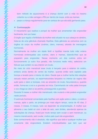 63


    bom método de aquecimento é a criança dormir com a mãe no mesmo
    cobertor ou a mãe carregar o RN por dentro da roupa, entre as mamas;
   pesar a criança regularmente para ter certeza de que ela está ganhando peso.


 Contracepção
O mecanismo que explica o porquê da mulher que amamentar não engravidar
facilmente, tem por base:
O órgão que regula a fertilidade da mulher está situado na sua cabeça no cérebro,
trata-se de uma glândula chamada Hipófise. Esta glândula se comunica com os
órgãos do corpo da mulher (ovários, útero, mamas), através de mensagens
hormonais.
Normalmente na mulher em idade fértil a hipófise manda todo mês ordens
hormonais endereçadas aos ovários, útero e mamas, dizendo-lhes que se
preparem para engravidar. Nesse momento um dos ovários entra em
funcionamento (o outro fica parado, não funciona neste mês), seleciona um
folículo que contém no seu interior um óvulo.
No meio do ciclo menstrual esse óvulo é lançado para o exterior do ovário,
embora ainda dentro do ventre da mulher, quando então será captado pela
trompa e levado para o interior do útero. Desde que a mulher tenha tido relações
sexuais nesse período, os espermatozóides lançados no interior da vagina irão
subir para o útero e trompas, indo ao encontro do óvulo, fecundando-o, quando
então, forma-se o ovo e a gravidez se inicia. Caminhando de volta pelas trompas
o ovo chega ao útero e se aninha, prosseguindo a gravidez.
Durante 9 meses a mulher não menstruará, não ovulará e não poderá engravidar
neste período.
O estímulo hormonal comandado pela hipófise com ação sobre o útero, o ovário e
mamas, após o parto, se prolonga por mais algum tempo, cerca de 45 dias, 2
meses, 3 meses, 6 meses; tudo vai depender da amamentação. A mulher que
alimenta o seu bebê só com o leite do seio, sem limites, atendendo apenas às
solicitações da criança, ficará por muito tempo sem ovular e sem menstruar, ou
mesmo menstruando, sem ovular, motivo pelo qual não engravidará.
Este conhecimento não é absoluto, não significa que toda e qualquer mulher que
amamente não engravidará. Existem individualidades que tem que ser
 