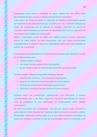 64


respeitadas e que levam à exceções da regra, embora ela seja válida como
generalidade sempre que as condições básicas forem respeitadas.
Toda equipe da Saúde envolvida na aplicação do método anticonceptivo deverá
ser esclarecida das peculiaridades que o mesmo tem; se a atenção dedicada ao
ensino da metodologia não for cercada de cuidados especiais, os índices de
insucesso desencadearão um processo de descrédito difícil de ser superado em
uma mesma comunidade por muito tempo.
Assim a abordagem inicial do ensino do método deverá envolver pequenos
grupos de mães líderes, as mais experientes, para que sejam escolarizadas
adequadamente e passem a servir de sustentação prática para consolidação do
método na comunidade.


O profissional de saúde deverá ter discernimento bastante para identificar no seio
da clientela aquelas que:
    deverão adotar o método;
    não devem adotar e quais serão suas opções;
    as que devem mudar de método pelo crescente risco de gravidez.


Também exigem solução as seguintes situações clínicas:
    paciente não menstrua, mas amamenta regulamente;
    paciente não menstrua mas amamenta de forma irregular;
    paciente já menstrua mas amamenta regularmente e
      paciente já menstrua mas amamenta de forma irregular.


Aquelas mães que amamentam regularmente, que alimentam a criança
exclusivamente com o seu leite, segundo a demanda espontânea da mesma,
mais se beneficiam do uso prolongado da amamentação como método
contraceptivo.
As mães que ainda não menstruaram, mas que por alguma razão começam a
amamentar de forma irregular sem qualquer critério ou mesmo começam a adotar
alimentação mista para o bebê, estas são as que mais preocupam as equipes de
saúde que orientam a clientela no uso da amamentação como contracepção, pois
 