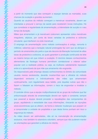 65


a partir do momento que elas começam a espaçar demais as mamadas, suas
chances de ovulação e gravidez aumentam.
Quando as usuárias do método começam a menstruar novamente, devem ser
orientadas a procurar o serviço de saúde para receberem novas instruções. Há
que considerar a regularidade de amamentação, a intensidade de sucção e o seu
tempo de duração.
Mães que amamentam e já menstruam costumam apresentar ciclos menstruais
irregulares, atípicos, por conta de taxas variadas de prolactina e ocitocina
circulante que interferem no ciclo menstrual.
O emprego da amamentação como método contraceptivo é antigo, remonta à
milênios; sabemos que a lactação natural prolongada faz com que se alongue o
período de amenorréia pós parto e que ela decorre da liberação hormonal de altas
taxas de prolactina e ocitocina, as quais garantem a produção continuada de leite
ao mesmo tempo em que inibem a ovulação. O domínio desses conhecimentos
elementares de fisiologia humana permitiram correlacionar o milenar saber
popular com a realidade prática, ou seja, as mulheres sabidamente repassam
entre si o aprendizado de que mãe que amamenta não engravida.
Os responsáveis pelo emprego desses conhecimentos no âmbito da comunidade
usuária menos esclarecida, deverão mostrar-lhes que a eficácia do método
dependerá    exclusiva   e    individualmente   das   mães    que   amamentam
continuamente, com regularidade seus bebês, pois àquelas outras que não o
fazem e falseiam as informações, correm o risco de engravidar e invalidar o
método.
O controle clínico que a equipe multiprofissional dá ao grupo de mulheres que faz
anticoncepção através da amamentação deverá ser rígido e constante; sempre
que possível a equipe deverá proceder a reavaliações das componentes do
grupo, aquilatando a veracidade das suas informações, checando as injunções
sócio-econômicas que as afetam, de forma a detectar mudanças que possam vir
a comprometer a unidade de propósitos e que desta forma ponham em risco a
segurança do método.
As mães devem ser estimuladas, não só na manutenção da amamentação
exclusiva, mas também no abandono voluntário, sempre que não puderem manter
as orientações que garantem a eficácia do intento.
 