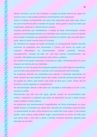 66


Nesse momento, na hora da mudança, a equipe de saúde deverá ser capaz de
ensinar como a mãe poderá continuar amamentando sem engravidar.
Qual é o método complementar que será mais adequado para cada caso, isso é
de suma importância para o respeito da equipe, tanto quanto o apoio às mães que
engravidam utilizando o método devem receber.
Aquelas pacientes que manifestaram o desejo de fazer anticoncepção usando
apenas a amamentação deverão ser orientadas para retornar ao Centro de Saúde
para receber instruções que garantirão a eficácia do método, logo nos dias após o
parto, tanto no parto normal como no cirúrgico.
Os membros da equipe de saúde envolvidos no planejamento familiar deverão
examinar as puérperas que procurarem o Centro, em busca de sinais que
indiquem    dificuldades   na      amamentação:   mamilo    protraído,   fissuras,
ingurgitamento, excesso de leite em uma das mamas, empedramento, dor
mamária, dificuldade para amamentar certo, febre e calafrios.
Os membros da equipe orientarão e treinarão as mães, individualmente em como
preparar as mamas para as mamadas.
Identificar no meio do grupo de puérperas aquelas que já têm alguma experiência,
que tem jeito para amamentar e usá-las como exemplo para demonstração.
As puérperas deverão ser orientadas para atender a demanda espontânea do
bebê. Sempre que ele solicitar deverá dar o peito, iniciando sempre pelo lado que
foi sugado por último, pois estará mais cheio de leite que o outro. Assim não há
horários a serem seguidos ou estabelecidos.
Na amamentação natural a mãe deve ser orientada e estimulada a só dar o bico
do peito ao bebê.
Recomendar que não use chá, água, glicose, exceto se recomendados pelo
médico, esclarecer à puérpera que todos os elementos de que o bebê precisa
estão contidos no leite materno.
As puérperas que permanecerem hospitalizadas de forma prolongada ou cujos
bebês ficarem no berçário por vários dias, deverão ser orientadas como proceder
no aparecimento do leite, como escoá-lo se o bebê não puder sugar. O pai poderá
ajudar, outra criança sadia poderá sugar, encaminhá-la ao banco de leite para
que possa doar o seu leite e aliviar a tensão mamária enquanto aguarda pela
liberação do seu filho.
 