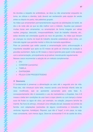 67


As dúvidas a respeito de antibióticos, se deve ou não amamentar enquanto os
toma, as cólicas e diarréia, tudo deverá ser esclarecido pela equipe de saúde
antes ou depois do parto, nas palestras grupais.
As mães que amamentam permanentemente segundo as solicitações do bebê, de
dia e de noite são as que se dão melhor com o método. Aquelas que passam
muitas horas sem amamentar, ou amamentam de forma irregular por várias
razões, preguiça, descuido, irresponsabilidade, local de trabalho distante, etc.,
estas deverão ser orientadas quanto ao risco de gravidez. As mães que deixam
as crianças na creche do local de trabalho deverão estabelecer uma rotina, um
intervalo regular que permita manter o ritmo da mamada espontânea.
Para as pacientes que estão usando a amamentação como anticoncepção é
importante ressaltar que após os 03 meses de parto as chances de ovulação e
gravidez aumentam. Após os 06 meses o risco é grande para quem evita apenas
com a amamentação, principalmente se já estiver menstruando regularmente.
Nesses casos recomendar a adoção de um método complementar:
      DIU
      CONDOM (camisinha)
      TABELA
      DIAFRAGMA
      PÍLULA COM PROGESTÁGENO


 Desmame
O fundamental é preservar a alimentação ao seio até o segundo ano de vida.
Para isto, não introduzir outro leite, mesmo sendo uma fórmula infantil, leite de
vaca   modificado,   que   se   apresente    apropriado   para   esta   fase.   E,
conseqüentemente não é necessário o uso de mamadeiras e chupetas. Aos 4-6
meses o bebe tem condições de usar bem o copo (aberto ou com tampa) e tomar
suco de frutas ou água de côco, por exemplo, na colação, pequeno lanche da
manhã. Na hora do almoço, introduzir uma refeição-de-sal, baseada na comida da
família, com adaptações (exclusões de alguns condimentos e inclusões de
verduras, legumes, hortaliças). Reparar, que não é "sopa", e sim papa, ou seja,
mais consistente, com menos água. Deve-se acrescentar 5 ml de azeite de oliva,
 