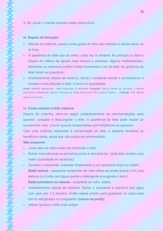 71


3. Se puxar o mamilo também pode machucá-lo.



iii. Depois da Extração
   Depois da ordenha, passar umas gotas de leite nos mamilos e deixar secar ao
    ar livre;
   A aparência do leite que se extrai, cada vez é variável. Ao princípio é claro e
    depois do reflexo de ejeção mais branco e cremoso. Alguns medicamentos,
    alimentos ou vitaminas podem mudar levemente a cor do leite. As gorduras do
    leite bóiam ao guardá-lo;
   Imediatamente depois de extraí-lo, feche o recipiente aonde o acondicionou e
    marque numa etiqueta a data, a hora e a quantidade.
Fonte: Wellstart International - Hand expression of Breastmilk (Tradução: Marcus Renato de Carvalho) e Manual
Expression of Breastmilk: Marmet Technique by Chele Marmet and The Lactation Institute - Tradução: Prof. Marcus

Renato de Carvalho.




iv. Como estocar o leite materno
Depois da ordenha, deve-se seguir cuidadosamente as recomendações para
guardar, congelar e descongelar o leite. A aparência do leite pode mudar ao
conservá-lo visto ocorrer que os componentes com freqüência se separam.
Com uma ordenha adequada e conservação do leite, o lactente receberá os
benefícios deste, ainda que não possa ser amamentado.
Não esquecer:
   Lavar bem as mãos antes de manipular o leite;
   Extrair manualmente os primeiros jorros e descartá-los (este leite contém uma
    maior quantidade de bactérias);
   Escolher o recipiente: ordenhar diretamente a um recipiente limpo ou estéril.
    Bebê normal - pequenos recipientes de vidro (deve-se poder lavá-lo com uma
    escova ou à mão com água quente e detergente enxugando-o bem)
    Bebê prematuro ou doente - recipiente de vidro, estéril.
   Imediatamente depois da ordenha, fechar o recipiente e colocá-lo sob água
    com gelo por 1-2 minutos. Então estará pronto para guardá-lo na zona mais
    fria do refrigerador ou congelador (nunca na porta);
   Utilizar sempre o leite mais antigo;
 