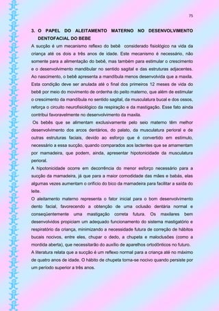 75


3. O PAPEL DO ALEITAMENTO MATERNO NO DESENVOLVIMENTO
    DENTOFACIAL DO BEBE
A sucção é um mecanismo reflexo do bebê considerado fisiológico na vida da
criança até os dois a três anos de idade. Este mecanismo é necessário, não
somente para a alimentação do bebê, mas também para estimular o crescimento
e o desenvolvimento mandibular no sentido sagital e das estruturas adjacentes.
Ao nascimento, o bebê apresenta a mandíbula menos desenvolvida que a maxila.
Esta condição deve ser anulada até o final dos primeiros 12 meses de vida do
bebê por meio do movimento de ordenha do peito materno, que além de estimular
o crescimento da mandíbula no sentido sagital, da musculatura bucal e dos ossos,
reforça o circuito neurofisiológico da respiração e da mastigação. Esse fato ainda
contribui favoravelmente no desenvolvimento da maxila.
Os bebês que se alimentam exclusivamente pelo seio materno têm melhor
desenvolvimento dos arcos dentários, do palato, da musculatura perioral e de
outras estruturas faciais, devido ao esforço que é convertido em estímulo,
necessário a essa sucção, quando comparados aos lactentes que se amamentam
por mamadeira, que podem, ainda, apresentar hipotonicidade da musculatura
perioral.
A hipotonicidade ocorre em decorrência do menor esforço necessário para a
sucção da mamadeira, já que para a maior comodidade das mães e babás, elas
algumas vezes aumentam o orifício do bico da mamadeira para facilitar a saída do
leite.
O aleitamento materno representa o fator inicial para o bom desenvolvimento
dento facial, favorecendo a obtenção de uma oclusão dentária normal e
conseqüentemente     uma    mastigação    correta   futura.   Os   maxilares   bem
desenvolvidos propiciam um adequado funcionamento do sistema mastigatório e
respiratório da criança, minimizando a necessidade futura de correção de hábitos
bucais nocivos, entre eles, chupar o dedo, a chupeta e maloclusões (como a
mordida aberta), que necessitarão do auxílio de aparelhos ortodônticos no futuro.
A literatura relata que a sucção é um reflexo normal para a criança até no máximo
de quatro anos de idade. O hábito de chupeta torna-se nocivo quando persiste por
um período superior a três anos.
 