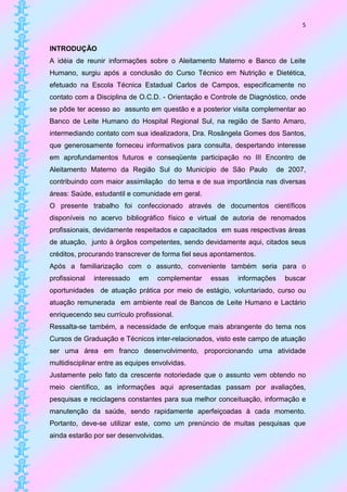 5


INTRODUÇÃO
A idéia de reunir informações sobre o Aleitamento Materno e Banco de Leite
Humano, surgiu após a conclusão do Curso Técnico em Nutrição e Dietética,
efetuado na Escola Técnica Estadual Carlos de Campos, especificamente no
contato com a Disciplina de O.C.D. - Orientação e Controle de Diagnóstico, onde
se pôde ter acesso ao assunto em questão e a posterior visita complementar ao
Banco de Leite Humano do Hospital Regional Sul, na região de Santo Amaro,
intermediando contato com sua idealizadora, Dra. Rosângela Gomes dos Santos,
que generosamente forneceu informativos para consulta, despertando interesse
em aprofundamentos futuros e conseqüente participação no III Encontro de
Aleitamento Materno da Região Sul do Município de São Paulo              de 2007,
contribuindo com maior assimilação do tema e de sua importância nas diversas
áreas: Saúde, estudantil e comunidade em geral.
O presente trabalho foi confeccionado através de documentos científicos
disponíveis no acervo bibliográfico físico e virtual de autoria de renomados
profissionais, devidamente respeitados e capacitados em suas respectivas áreas
de atuação, junto à órgãos competentes, sendo devidamente aqui, citados seus
créditos, procurando transcrever de forma fiel seus apontamentos.
Após a familiarização com o assunto, conveniente também seria para o
profissional   interessado   em    complementar   essas    informações     buscar
oportunidades de atuação prática por meio de estágio, voluntariado, curso ou
atuação remunerada em ambiente real de Bancos de Leite Humano e Lactário
enriquecendo seu currículo profissional.
Ressalta-se também, a necessidade de enfoque mais abrangente do tema nos
Cursos de Graduação e Técnicos inter-relacionados, visto este campo de atuação
ser uma área em franco desenvolvimento, proporcionando uma atividade
multidisciplinar entre as equipes envolvidas.
Justamente pelo fato da crescente notoriedade que o assunto vem obtendo no
meio científico, as informações aqui apresentadas passam por avaliações,
pesquisas e reciclagens constantes para sua melhor conceituação, informação e
manutenção da saúde, sendo rapidamente aperfeiçoadas à cada momento.
Portanto, deve-se utilizar este, como um prenúncio de muitas pesquisas que
ainda estarão por ser desenvolvidas.
 