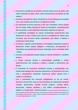77


 Incrementa a resistência do esmalte e demais tecidos duros do dente, pela
    melhor absorção de cálcio e flúor, pelas características dos lipídios do leite
    materno;
 Aumenta a secreção de saliva, mantendo-se um pH adequado da cavidade
    oral, o que contribui para diminuir a incidência de cáries;
 Ao amamentar de forma exclusiva e não usar mamadeira, mesmo depois
    dos 4-6 meses, estão ausentes as "cáries de mamadeira", propiciadas pelo
    leite açucarado e outros alimentos adocicados ingeridos por esta via;
 A estabilidade psicológica da criança amamentada proporcionada pelo
    aleitamento ao seio, contribui para diminuir a prevalência de hábitos orais
    incorretos, que provocam sérias maloclusões, que afetam a estética a
    função buco-maxilo-facial;
 Os fatores e agentes antimicrobianos e imunológicos adquiridos durante o
    aleitamento evitam estados alérgicos e infecciosos, principalmente os
    respiratórios que geralmente provocam respiração bucal e anomalias dento
    - faciais;
 Favorece uma adequada posição lingual (a natural), facilitando o equilíbrio
    dentário;
 A função muscular durante a amamentação possibilita o melhor
    desenvolvimento dos maxilares e facilita a erupção e alinhamento dos
    dentes;
 O incremento do movimento mandibular durante a amamentação com
    função potencializada dos músculos propulsores e do fechamento da boca,
    evita o retrognatismo mandibular, obtendo-se melhor relação entre o
    maxilar e a mandíbula;
   Com a exercitação dos músculos mastigadores no ato de mamar,
    diminuem mais de 50% cada um dos indicadores de maloclusões dentárias
    (ressalto, apinhamento, mordida cruzada posterior, mordida aberta,
    disoclusões, rotações dentárias...), que afetam consideravelmente a
    estética e a função dento - facial da criança. El logro de una salud bucal satisfactoria en la
    infancia representa una gran ventaja psico-social y economica para la familia. Dr. Geraldo Ortega Valdés Clinica
    Estomatológica de Nueva Gerona - CUBA Publicado originalmente www.aleitamento.com em 26/3/2003 Autor:
    Dr. Geraldo Ortega Valdés Data: 13/1/2006
 