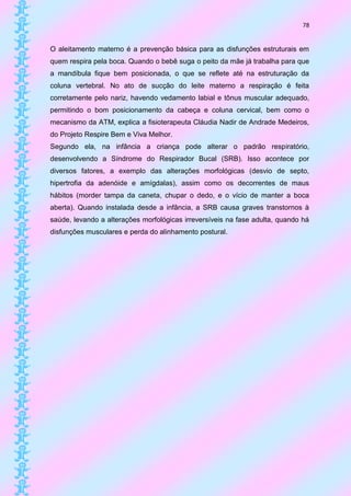 78


O aleitamento materno é a prevenção básica para as disfunções estruturais em
quem respira pela boca. Quando o bebê suga o peito da mãe já trabalha para que
a mandíbula fique bem posicionada, o que se reflete até na estruturação da
coluna vertebral. No ato de sucção do leite materno a respiração é feita
corretamente pelo nariz, havendo vedamento labial e tônus muscular adequado,
permitindo o bom posicionamento da cabeça e coluna cervical, bem como o
mecanismo da ATM, explica a fisioterapeuta Cláudia Nadir de Andrade Medeiros,
do Projeto Respire Bem e Viva Melhor.
Segundo ela, na infância a criança pode alterar o padrão respiratório,
desenvolvendo a Síndrome do Respirador Bucal (SRB). Isso acontece por
diversos fatores, a exemplo das alterações morfológicas (desvio de septo,
hipertrofia da adenóide e amígdalas), assim como os decorrentes de maus
hábitos (morder tampa da caneta, chupar o dedo, e o vício de manter a boca
aberta). Quando instalada desde a infância, a SRB causa graves transtornos à
saúde, levando a alterações morfológicas irreversíveis na fase adulta, quando há
disfunções musculares e perda do alinhamento postural.
 