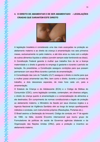 79


4. O DIREITO DE AMAMENTAR E DE SER AMAMENTADO - LEGISLAÇÕES
   CRIADAS QUE GARANTEM ESTE DIREITO




A legislação brasileira é considerada uma das mais avançadas na proteção ao
aleitamento materno e ao direito da criança à amamentação nos seis primeiros
meses, exclusivamente no peito materno, e até dois anos ou mais com a adição
de outros alimentos líquidos e sólidos (convém sempre estar lembrando-se disso).
A Constituição Federal garante à mulher que trabalha fora do lar a licença
maternidade e o direito à garantia no emprego à gestante e durante o período de
lactação. Às presidiárias, a Constituição assegura condições para que possam
permanecer com seus filhos durante o período de amamentação.
A Consolidação das Leis do Trabalho (CLT) assegura o direito à creche para que
a mulher possa amamentar seu filho, bem como o direito, durante a jornada de
trabalho, a dois descansos especiais, de meia hora cada um, para a
amamentação.
O Estatuto da Criança e do Adolescente (ECA) e o Código de Defesa do
Consumidor (CDC), como legislação correlata, contemplam, em diversos artigos,
o direito da criança quanto à amamentação e a comercialização de alimentos a
ela destinados. Em cumprimento às normas constitucionais e legais de proteção
ao aleitamento materno, o Ministério da Saúde por seus diversos órgãos e a
Agencia Nacional de Vigilância Sanitária vêm ao longo do tempo aperfeiçoando
métodos e condutas, com instrumentos próprios (Resoluções, Portarias etc.).
O Brasil assinou a Declaração de Innocenti, Código de conduta, em 1º de agosto
de 1990, na Itália, durante Encontro internacional que reuniu grupo de
Formuladores de políticas de saúde de Governos agências bilaterais e da
Organização das Nações Unidas (ONU), para a proteção e incentivo ao
aleitamento materno.
 