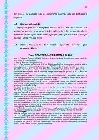 80


Em síntese, na proteção legal ao aleitamento materno, pode ser destacado o
seguinte:


4.1.    Licença maternidade
À empregada gestante é assegurada licença de 120 dias consecutivos, sem
prejuízo do emprego e da remuneração, podendo ter início no primeiro dia do
nono mês de gestação, salvo antecipação por prescrição médica (Constituição
Federal – artigo 7º inciso XVIII).


4.1.1. Licença Maternidade              de 6 meses é aprovada no Senado para
        empresas cidadãs


                   Texto: PROJETO DE LEI DO SENADO DE 2005
Cria o Programa Empresa Cidadã, destinado à prorrogação da licença-maternidade mediante
concessão de incentivo fiscal.
O CONGRESSO NACIONAL decreta:
Art. 1º Fica instituído o Programa Empresa Cidadã, destinado a prorrogar por sessenta dias a
duração da licença-maternidade prevista no art. 7º, XVIII, da Constituição Federal.
Parágrafo único. A prorrogação será garantida à empregada da pessoa jurídica que aderir ao
Programa, desde que a empregada a requeira até o final do primeiro mês após o parto, e
concedida imediatamente após a fruição da licença-maternidade de que trata o art. 7º, XVIII, da
Constituição Federal.
Artigo 2º Durante o período de prorrogação da licença-maternidade, a empregada terá direito à
sua remuneração integral, nos mesmos moldes devidos no período de percepção do salário-
maternidade pago pelo regime geral de previdência social.
Artigo 3º No período de prorrogação da licença-maternidade de que trata esta Lei, a empregada
não poderá exercer qualquer atividade remunerada e a criança não poderá ser mantida em
creche ou organização similar.
Parágrafo único. Em caso de descumprimento do disposto no caput deste artigo, a empregada
perderá o direito à prorrogação.
Art. 4º A pessoa jurídica que voluntariamente aderir ao Programa Empresa Cidadã terá direito,
enquanto perdurar a adesão, à dedução integral, no cálculo do imposto de renda da pessoa
jurídica, do valor correspondente à remuneração integral da empregada nos sessenta dias de
prorrogação de sua licença-maternidade;
Art. 5º O Poder Executivo, com vistas ao cumprimento do disposto nos arts. 5º, II, 12 e 14 da Lei
Complementar 101, de 4 de maio de 2000, estimará o montante da renúncia fiscal decorrente do
disposto nesta Lei e o incluirá no demonstrativo a que se refere o § 6º do art. 165 da Constituição,
que acompanhará o projeto da lei orçamentária cuja apresentação se der após decorridos
sessenta dias da publicação desta Lei.
Art. 6º Esta Lei entrará em vigor na data de sua publicação, produzindo efeitos a partir do primeiro
dia do exercício subseqüente àquele em que for implementado o disposto no artigo anterior.
JUSTIFICAÇÃO
Um dos avanços sociais de maior significado para a evolução da sociedade humana no século
XX é a formulação dos direitos básicos da criança e do adolescente, que surge como
reconhecimento da complexa especificidade do ser humano no período de vida marcado pelos
fenômenos de crescimento e desenvolvimento. Essa nova visão, fundada na evidência científica
acumulada em todos os ramos de conhecimento pertinentes, permitiu a elaboração da doutrina
jurídica que confere à criança o estatuto de cidadão.
 