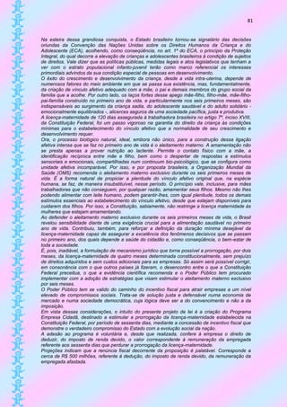 81


Na esteira dessa grandiosa conquista, o Estado brasileiro tornou-se signatário das decisões
oriundas da Convenção das Nações Unidas sobre os Direitos Humanos da Criança e do
Adolescente (ECA), acolhendo, como conseqüência, no art. 1º do ECA, o princípio da Proteção
Integral, do qual decorre a elevação de crianças e adolescentes brasileiros à condição de sujeitos
de direitos. Vale dizer que as políticas públicas, medidas legais e atos legislativos que tenham a
ver com o estrato populacional infanto-juvenil terão como marco referencial os interesses
primordiais advindos da sua condição especial de pessoas em desenvolvimento.
O êxito do crescimento e desenvolvimento da criança, desde a vida intra-uterina, depende de
numerosos fatores do meio ambiente em que se passa sua existência, mas, fundamentalmente,
da criação de vínculo afetivo adequado com a mãe, o pai e demais membros do grupo social da
família que a acolhe. Por outro lado, os laços fortes desse apego mãe-filho, filho-mãe, mãe-filho-
pai-família construído no primeiro ano de vida, e particularmente nos seis primeiros meses, são
indispensáveis ao surgimento da criança sadia, do adolescente saudável e do adulto solidário -
emocionalmente equilibrados -, alicerces seguros de uma sociedade pacífica, justa e produtiva.
A licença-maternidade de 120 dias assegurada à trabalhadora brasileira no artigo 7º, inciso XVIII,
da Constituição Federal, foi um passo vigoroso na garantia do direito da criança às condições
mínimas para o estabelecimento do vínculo afetivo que a normalidade de seu crescimento e
desenvolvimento requer.
Ora, o processo biológico natural, ideal, embora não único, para a construção dessa ligação
afetiva intensa que se faz no primeiro ano de vida é o aleitamento materno. A amamentação não
se presta apenas a prover nutrição ao lactente. Permite o contato físico com a mãe, a
identificação recíproca entre mãe e filho, bem como o despertar de respostas a estímulos
sensoriais e emocionais, compartilhadas num continuum bio-psicológico, que se configura como
unidade afetiva incomparável. Por isso, e por proposta brasileira, a Organização Mundial da
Saúde (OMS) recomenda o aleitamento materno exclusivo durante os seis primeiros meses de
vida. É a forma natural de propiciar a plenitude do vínculo afetivo original que, na espécie
humana, se faz, de maneira insubstituível, nesse período. O princípio vale, inclusive, para mães
trabalhadoras que não conseguem, por qualquer razão, amamentar seus filhos. Mesmo não lhes
podendo alimentar com leite humano, podem garantir-lhes, com igual plenitude, todos os demais
estímulos essenciais ao estabelecimento do vínculo afetivo, desde que estejam disponíveis para
cuidarem dos filhos. Por isso, a Constituição, sabiamente, não restringe a licença maternidade às
mulheres que estejam amamentando.
Ao defender o aleitamento materno exclusivo durante os seis primeiros meses de vida, o Brasil
revelou sensibilidade diante de uma exigência crucial para a alimentação saudável no primeiro
ano de vida. Contribuiu, também, para reforçar a definição da duração mínima desejável da
licença-maternidade capaz de assegurar a excelência dos fenômenos decisivos que se passam
no primeiro ano, dos quais depende a saúde do cidadão e, como conseqüência, o bem-estar de
toda a sociedade.
É, pois, inadiável, a formulação de mecanismo jurídico que torne possível a prorrogação, por dois
meses, da licença-maternidade de quatro meses determinada constitucionalmente, sem prejuízo
de direitos adquiridos e sem custos adicionais para as empresas. Só assim será possível corrigir,
em consonância com o que outros países já fizeram, o desencontro entre o que a Constituição
Federal preceitua, o que a evidência científica recomenda e o Poder Público tem procurado
implementar com a adoção de estratégias que visam estimular o aleitamento materno exclusivo
por seis meses.
O Poder Público tem se valido do caminho do incentivo fiscal para atrair empresas a um nível
elevado de compromissos sociais. Trata-se de solução justa e defensável numa economia de
mercado e numa sociedade democrática, cuja lógica deve ser a do convencimento e não a da
imposição.
Em vista dessas considerações, o intuito do presente projeto de lei é a criação do Programa
Empresa Cidadã, destinado a estimular a prorrogação da licença-maternidade estabelecida na
Constituição Federal, por período de sessenta dias, mediante a concessão de incentivo fiscal que
demonstre o verdadeiro compromisso do Estado com a evolução social da nação.
A adesão ao programa é voluntária e, desde que realizada, confere à empresa o direito de
deduzir, do imposto de renda devido, o valor correspondente à remuneração da empregada
referente aos sessenta dias que perdurar a prorrogação da licença-maternidade.
Projeções indicam que a renúncia fiscal decorrente da proposição é palatável. Corresponde a
cerca de R$ 500 milhões, referente à dedução, do imposto de renda devido, da remuneração da
empregada afastada.
 