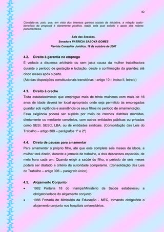 82


Constata-se, pois, que, em vista dos imensos ganhos sociais da iniciativa, a relação custo-
benefício da proposta é claramente positiva, razão pela qual solicito o apoio dos nobres
parlamentares.

                                    Sala das Sessões,
                          Senadora PATRÍCIA SABOYA GOMES
                    Revista Consultor Jurídico, 18 de outubro de 2007


4.2.   Direito à garantia no emprego
É vedada a dispensa arbitrária ou sem justa causa da mulher trabalhadora
durante o período de gestação e lactação, desde a confirmação da gravidez até
cinco meses após o parto.
(Ato das disposições constitucionais transitórias - artigo 10 – inciso II, letra b)


4.3.   Direito à creche
Todo estabelecimento que empregue mais de trinta mulheres com mais de 16
anos de idade deverá ter local apropriado onde seja permitido às empregadas
guardar sob vigilância e assistência os seus filhos no período de amamentação.
Essa exigência poderá ser suprida por meio de creches distritais mantidas,
diretamente ou mediante convênios, com outras entidades públicas ou privadas
como SESI, SESC, LBA, ou de entidades sindicais. (Consolidação das Leis do
Trabalho – artigo 389 – parágrafos 1º e 2º)


4.4.   Direto de pausas para amamentar
Para amamentar o próprio filho, até que este complete seis meses de idade, a
mulher terá direito, durante a jornada de trabalho, a dois descansos especiais, de
meia hora cada um. Quando exigir a saúde do filho, o período de seis meses
poderá ser dilatado a critério da autoridade competente. (Consolidação das Leis
do Trabalho – artigo 396 – parágrafo único)


4.5.   Alojamento Conjunto
      1982 Portaria 18 do Inamps/Ministério da Saúde                     estabeleceu a
       obrigatoriedade do alojamento conjunto.
      1986 Portaria do Ministério da Educação - MEC, tornando obrigatório o
       alojamento conjunto nos hospitais universitários.
 