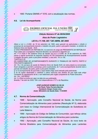 83


      1993 Portaria GM/MS nº 1016, com a atualização das normas.


4.6.   Lei do Acompanhante




                                 Edição Número 67 de 08/04/2005
                                      Atos do Poder Legislativo
                       LEI N o 11.108, DE 7 DE ABRIL DE 2005
Altera a Lei n o 8.080, de 19 de setembro de 1990, para garantir às parturientes o direito à
presença de acompanhante durante o trabalho de parto, parto e pós-parto imediato, no âmbito do
Sistema Único de Saúde - SUS.
O VICE-PRESIDENTE DA REPÚBLICA, no exercício do cargo de PRESIDENTE DA REPÚBLICA
Faço saber que o Congresso Nacional decreta e eu sanciono a seguinte Lei:
Art. 1º O Título II "Do Sistema Único de Saúde" da Lei n o 8.080, de 19 de setembro de 1990,
passa a vigorar acrescido do seguinte Capítulo VII "Do Subsistema de Acompanhamento durante
o trabalho de parto, parto e pós-parto imediato", e dos arts. 19-J e 19L:
"CAPÍTULO VII
DO SUBSISTEMA DE ACOMPANHAMENTO DURANTE O TRABALHO DE PARTO, PARTO E
PÓS-PARTO IMEDIATO
Art. 19-J. Os serviços de saúde do Sistema Único de Saúde SUS, da rede própria ou conveniada,
ficam obrigados a permitir a presença, junto à parturiente, de 1 (um) acompanhante durante todo o
período de trabalho de parto, parto e pós-parto imediato.
§ 1o O acompanhante de que trata o caput deste artigo será indicado pela parturiente.
§ 2o As ações destinadas a viabilizar o pleno exercício dos direitos de que trata este artigo
constarão do regulamento da lei, a ser elaborado pelo órgão competente do Poder Executivo.
Art. 19-L. (VETADO)"
Art. 2 o Esta Lei entra em vigor na data de sua publicação.
Brasília, 7 de abril de 2005; 184 o da Independência e 117 o da República.


                             JOSÉ ALENCAR GOMES DA SILVA
                              Luiz Paulo Teles Ferreira Barreto
                                 Humberto Sérgio Costa Lima
                          Autor: Ministério da Saúde Data: 11/4/2005


4.7.   Norma de Comercialização
      1988 - Aprovação, pelo Conselho Nacional de Saúde, da Norma para
       Comercialização de Alimentos para Lactentes (Resolução Nº 5), elaborada
       com base no Código Internacional de Comercialização de Substitutos do
       Leite Materno.
      1990 - Aprovação do Código de Defesa do Consumidor, que reforça vários
       artigos da Norma de Comercialização de Alimentos para Lactentes.
      1992 - Aprovação, pelo Conselho Nacional de Saúde, do novo texto da
       Norma Brasileira para Comercialização de Alimentos para Lactentes
 