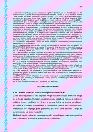 85


A Diretoria Colegiada da Agência Nacional de Vigilância Sanitária, no uso da atribuição que lhe
confere o inciso IV do art. 11 do Regulamento aprovado pelo Decreto nº. 3.029, de 16 de abril de
1999, e tendo em vista o disposto no inciso II e nos §§ 1º e 3º do art. 54 do Regimento Interno
aprovado nos termos do Anexo I da Portaria nº. 354 da ANVISA, de 11 de agosto de 2006,
republicada no DOU de 21 de agosto de 2006, em reunião realizada em 28 de agosto de 2006, e
considerando que a promoção, a proteção e o apoio à prática da amamentação são
imprescindíveis à saúde da criança, combate à desnutrição e à mortalidade infantil;
considerando que a atuação dos Bancos de Leite Humano constitui uma medida eficaz para as
políticas públicas de amamentação; considerando a necessidade de dispor de leite humano em
quantidade e qualidade que permita o atendimento aos lactentes internados nas unidades
neonatais e os que estão impossibilitados de serem amamentados diretamente ao peito;
considerando que o parágrafo 4º do artigo 199 da Constituição Federal de 1988, veda todo tipo de
comercialização de órgãos, tecidos e substâncias humanas; considerando que a instalação e o
funcionamento dos Bancos de Leite Humano requerem uma normalização técnica específica a fim
de evitar riscos à saúde dos lactentes e lactantes, adota a seguinte Resolução da Diretoria
Colegiada e eu, Diretor-Presidente, determino a sua publicação:
Art. 1º Aprovar o Regulamento Técnico que define normas de funcionamento para os Bancos de
Leite Humano (BLH), em anexo.
Art. 2º Estabelecer que a construção, reforma ou adaptação na estrutura física do BANCO DE
LEITE HUMANO (BLH) deve ser precedida de aprovação do projeto junto à autoridade sanitária
local em conformidade com a RDC/ANVISA nº. 50, de 21 de fevereiro de 2002 e a RDC/ANVISA
nº. 189, de 18 de julho de 2003.
Art. 3º As Secretarias de Saúde Estaduais, Municipais e do Distrito Federal devem implementar os
procedimentos para a adoção do Regulamento Técnico estabelecido por esta RDC, podendo
adotar normas de caráter suplementar, com a finalidade de adequá-lo às especificidades locais.
Art. 4º Os atos normativos mencionados neste Regulamento, quando substituídos ou atualizados
por novos atos, terão a referência automaticamente atualizada em relação ao ato de origem.
Art. 5º É vedada a comercialização dos produtos coletados, processados e distribuídos pelo
BANCO DE LEITE HUMANO e pelo Posto de Coleta de Leite Humano.
Art. 6º O descumprimento das determinações deste Regulamento Técnico constitui infração de
natureza sanitária, ficando sujeito o infrator a processo e penalidades previstas na Lei nº. 6437, de
20 de agosto de 1977, sem prejuízo das responsabilidades penal e civil cabíveis.
Art. 7º Os Bancos de Leite Humano e os Postos de Coleta de Leite Humano têm o prazo de 180
(cento e oitenta) dias, a contar da data da publicação, para se adequarem ao estabelecido neste
Regulamento Técnico.
Art. 8º Revogar o subitem “d” do item 25 (Alimentos Naturais) do anexo I (Padrões Microbiológicos
Sanitários Para Alimentos) do Regulamento Técnico aprovado pela Resolução - RDC nº 12, de 2
de janeiro de 2001.
Art. 9º Esta Resolução entra em vigor na data de sua publicação


                                  DIRCEU RAPOSO DE MELLO


4.11. Passos para uma Empresa Amiga da Amamentação
Antes de qualquer coisa, uma empresa Amiga da Amamentação é também amiga
de todos os cidadãos. Oferece boas condições de trabalho à homens e mulheres;
salários dignos; igualdade de gênero e garante todos os direitos trabalhistas,
incluindo aí a licença maternidade e paternidade; pausa para amamentação;
estabilidade no emprego para gestantes; etc.. Mas, uma empresa Amiga da
Amamentação vai ainda mais além.
No Brasil, existem algumas empresas que são exemplos que devem ser seguidos
que promovem a amamentação entre suas funcionárias.
 