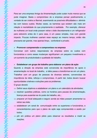 86


Para ser uma empresa Amiga da Amamentação pode custar muito menos que se
pode imaginar. Basta o compromisso de a empresa pensar positivamente, a
vontade de ser criativo e flexível, examinando as possíveis dificuldades e eliminá-
las com baixos custos. Muitas vezes, as barreiras que existem são mais em
relação à mentalidade do que propriamente à realidade. Por exemplo, oferecer
às mulheres um local onde possam retirar o leite discretamente e um refrigerador
para estocá-lo antes de ir para casa, é um passo simples, mas com grande
impacto. Poucas mulheres usariam esse espaço ao mesmo tempo, então não
precisaria ser grande, mas apenas limpo, confortável e privado.


   Promover compreensão e compromisso na empresa
Conversar com outros responsáveis da empresa sobre os custos com
funcionários e como essas mudanças significariam um pequeno investimento e
um aumento da produtividade e qualidade de trabalho.


   Estabelecer um grupo de trabalho para elaborar um plano de ação
Quando a direção da empresa está convencida da importância do apoio à
amamentação no local de trabalho, a idéia passa a transformar-se em um plano.
Trabalhar com um grupo de pessoas de diversos setores, convencidas da
importância da idéia, reforça o compromisso. A partir daí, todos devem buscar
oportunidades criativas e soluções para os problemas.
O grupo deverá:
 Definir seus objetivos e estabelecer um plano e um calendário de atividades;
 resolver questões práticas, como os horários para pausas da amamentação,
    licença para ausentar-se do posto de trabalho, etc.;
 preparar um local adequado e seguro aonde as mães possam amamentar ou
    retirar seu leite;
 estabelecer um canal de comunicação entre os superiores e funcionários, e
    conscientizá-los para que o plano de ação seja compreendido e aceito por
    todos;
 pôr em prática um plano piloto para observar os resultados e medir as
    reações;
 