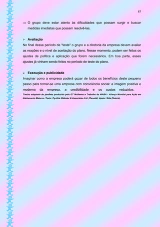 87


 O grupo deve estar atento às dificuldades que possam surgir e buscar
    medidas imediatas que possam resolvê-las.


   Avaliação
No final desse período de "teste" o grupo e a diretoria da empresa devem avaliar
as reações e o nível de aceitação do plano. Nesse momento, podem ser feitos os
ajustes de política e aplicação que forem necessários. Em boa parte, esses
ajustes já vinham sendo feitos no período de teste do plano.


   Execução e publicidade
Imaginar como a empresa poderá gozar de todos os benefícios deste pequeno
passo para tornar-se uma empresa com consciência social: a imagem positiva e
moderna        da      empresa,        a     credibilidade        e     os     custos      reduzidos.
Trecho adaptado do panfleto produzido pelo GT Mulheres e Trabalho da WABA - Aliança Mundial para Ação em
Aleitamento Materno. Texto: Cynthia Webster & Associates Ltd. (Canadá). Apoio: Sida (Suécia).
 