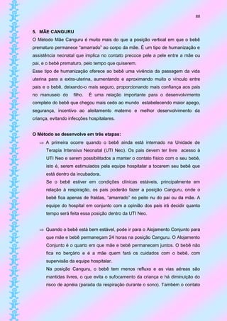 88


5. MÃE CANGURU
O Método Mãe Canguru é muito mais do que a posição vertical em que o bebê
prematuro permanece “amarrado” ao corpo da mãe. É um tipo de humanização e
assistência neonatal que implica no contato precoce pele a pele entre a mãe ou
pai, e o bebê prematuro, pelo tempo que quiserem.
Esse tipo de humanização oferece ao bebê uma vivência da passagem da vida
uterina para a extra-uterina, aumentando e aproximando muito o vínculo entre
pais e o bebê, deixando-o mais seguro, proporcionando mais confiança aos pais
no manuseio do      filho.   É uma relação importante para o desenvolvimento
completo do bebê que chegou mais cedo ao mundo estabelecendo maior apego,
segurança, incentivo ao aleitamento materno e melhor desenvolvimento da
criança, evitando infecções hospitalares.


O Método se desenvolve em três etapas:
    A primeira ocorre quando o bebê ainda está internado na Unidade de
      Terapia Intensiva Neonatal (UTI Neo). Os pais devem ter livre acesso à
      UTI Neo e serem possibilitados a manter o contato físico com o seu bebê,
      isto é, serem estimulados pela equipe hospitalar a tocarem seu bebê que
      está dentro da incubadora.
      Se o bebê estiver em condições clínicas estáveis, principalmente em
      relação à respiração, os pais poderão fazer a posição Canguru, onde o
      bebê fica apenas de fraldas, “amarrado” no peito nu do pai ou da mãe. A
      equipe do hospital em conjunto com a opinião dos pais irá decidir quanto
      tempo será feita essa posição dentro da UTI Neo.


    Quando o bebê está bem estável, pode ir para o Alojamento Conjunto para
      que mãe e bebê permaneçam 24 horas na posição Canguru. O Alojamento
      Conjunto é o quarto em que mãe e bebê permanecem juntos. O bebê não
      fica no berçário e é a mãe quem fará os cuidados com o bebê, com
      supervisão da equipe hospitalar.
      Na posição Canguru, o bebê tem menos refluxo e as vias aéreas são
      mantidas livres, o que evita o sufocamento da criança e há diminuição do
      risco de apnéia (parada da respiração durante o sono). Também o contato
 
