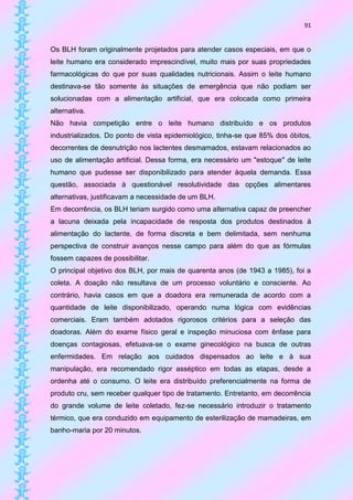91


Os BLH foram originalmente projetados para atender casos especiais, em que o
leite humano era considerado imprescindível, muito mais por suas propriedades
farmacológicas do que por suas qualidades nutricionais. Assim o leite humano
destinava-se tão somente às situações de emergência que não podiam ser
solucionadas com a alimentação artificial, que era colocada como primeira
alternativa.
Não havia competição entre o leite humano distribuído e os produtos
industrializados. Do ponto de vista epidemiológico, tinha-se que 85% dos óbitos,
decorrentes de desnutrição nos lactentes desmamados, estavam relacionados ao
uso de alimentação artificial. Dessa forma, era necessário um "estoque" de leite
humano que pudesse ser disponibilizado para atender àquela demanda. Essa
questão, associada à questionável resolutividade das opções alimentares
alternativas, justificavam a necessidade de um BLH.
Em decorrência, os BLH teriam surgido como uma alternativa capaz de preencher
a lacuna deixada pela incapacidade de resposta dos produtos destinados à
alimentação do lactente, de forma discreta e bem delimitada, sem nenhuma
perspectiva de construir avanços nesse campo para além do que as fórmulas
fossem capazes de possibilitar.
O principal objetivo dos BLH, por mais de quarenta anos (de 1943 a 1985), foi a
coleta. A doação não resultava de um processo voluntário e consciente. Ao
contrário, havia casos em que a doadora era remunerada de acordo com a
quantidade de leite disponibilizado, operando numa lógica com evidências
comerciais. Eram também adotados rigorosos critérios para a seleção das
doadoras. Além do exame físico geral e inspeção minuciosa com ênfase para
doenças contagiosas, efetuava-se o exame ginecológico na busca de outras
enfermidades. Em relação aos cuidados dispensados ao leite e à sua
manipulação, era recomendado rigor asséptico em todas as etapas, desde a
ordenha até o consumo. O leite era distribuído preferencialmente na forma de
produto cru, sem receber qualquer tipo de tratamento. Entretanto, em decorrência
do grande volume de leite coletado, fez-se necessário introduzir o tratamento
térmico, que era conduzido em equipamento de esterilização de mamadeiras, em
banho-maria por 20 minutos.
 