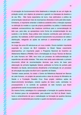 92


A concepção de funcionamento tinha idealmente a intenção de ser um órgão de
proteção social, com objetivo de preservar e garantir os interesses da doadora e
de seu filho.   Não havia expectativa de lucro, mas estimulava a prática da
amamentação natural por meio de recompensa oferecida à nutriz pelo leite doado.
Entretanto, é importante entender a distância existente entre a intenção expressa
na definição do modelo e o que ele próprio possibilitou na prática. A desfavorável
realidade socioeconômica das doadoras contribuía para a comercialização do
leite que, para elas, se apresentava como forma de complementação de seu
sustento e da família. Essa prática teria inclusive contribuído para estimular a
gravidez. Na realidade, os BLH operavam basicamente nos processos de coleta e
distribuição, relegando as ações de estímulo à amamentação a um plano
secundário.
Ao longo dos anos 80 estrutura-se um novo modelo. Ocorre também importante
expansão do número de BLH instalados no Brasil. Nesse crescimento
desempenhou um importante papel, o Programa Nacional de Incentivo ao
Aleitamento Materno (PNIAM). Com a formalização do Grupo Técnico de Bancos
de Leite Humano em 1984, teve início um processo de institucionalização de
experiências até então isoladas. Três anos mais tarde seria elaborado o primeiro
documento oficial de recomendações técnicas, que serviu de base para
elaboração da primeira legislação federal, publicada na forma de portaria pelo
Ministério da Saúde, demonstrando oficialmente a formalização de um processo
de articulação das ações dos BLH com o aparelho de Estado.
Também nesse período, foi criado o Centro de Referência Nacional em Bancos
de Leite Humano, um projeto de parceria entre a área da criança do Ministério da
Saúde e a Fundação Oswaldo Cruz. Esse projeto viabilizou ações de
desenvolvimento tecnológico, criando opções de baixo custo, centradas no
processamento e no controle de qualidade do leite humano que foram
gradualmente sendo incorporadas às rotinas.
Da mesma forma, estratégica foi a preparação e formação de quadros técnicos,
em diversos graus de complexidade, para atuarem nos BLH do Brasil. Assim,
havia o entendimento de que a radicalização na formação de quadros técnicos
capazes era fundamental para reverter o quadro de desmame precoce.
 