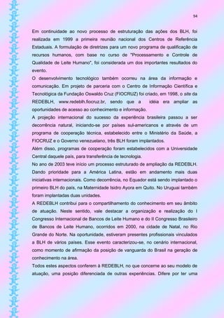 94


Em continuidade ao novo processo de estruturação das ações dos BLH, foi
realizada em 1999 a primeira reunião nacional dos Centros de Referência
Estaduais. A formulação de diretrizes para um novo programa de qualificação de
recursos humanos, com base no curso de "Processamento e Controle de
Qualidade de Leite Humano", foi considerada um dos importantes resultados do
evento.
O desenvolvimento tecnológico também ocorreu na área da informação e
comunicação. Em projeto de parceria com o Centro de Informação Científica e
Tecnológica da Fundação Oswaldo Cruz (FIOCRUZ) foi criado, em 1998, o site da
REDEBLH, www.redeblh.fiocruz.br, sendo que a              idéia era ampliar as
oportunidades de acesso ao conhecimento e informação.
A projeção internacional do sucesso da experiência brasileira passou a ser
decorrência natural, iniciando-se por países sul-americanos e através de um
programa de cooperação técnica, estabelecido entre o Ministério da Saúde, a
FIOCRUZ e o Governo venezuelano, três BLH foram implantados.
Além disso, programas de cooperação foram estabelecidos com a Universidade
Central daquele país, para transferência de tecnologia.
No ano de 2003 teve início um processo estruturado de ampliação da REDEBLH.
Dando prioridade para a América Latina, estão em andamento mais duas
iniciativas internacionais. Como decorrência, no Equador está sendo implantado o
primeiro BLH do país, na Maternidade Isidro Ayora em Quito. No Uruguai também
foram implantadas duas unidades.
A REDEBLH contribui para o compartilhamento do conhecimento em seu âmbito
de atuação. Neste sentido, vale destacar a organização e realização do I
Congresso Internacional de Bancos de Leite Humano e do II Congresso Brasileiro
de Bancos de Leite Humano, ocorridos em 2000, na cidade de Natal, no Rio
Grande do Norte. Na oportunidade, estiveram presentes profissionais vinculados
a BLH de vários países. Esse evento caracterizou-se, no cenário internacional,
como momento de afirmação da posição de vanguarda do Brasil na geração de
conhecimento na área.
Todos estes aspectos conferem à REDEBLH, no que concerne ao seu modelo de
atuação, uma posição diferenciada de outras experiências. Difere por ter uma
 