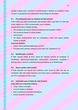 95


atuação voltada para o incentivo à amamentação e também por trabalhar o leite
humano na perspectiva dos referenciais da tecnologia de alimentos.


6.1.   Procedimentos para ser doadora de leite humano
Toda mulher que está amamentando está também apta a doar leite. É o leite que
sobra, depois que o filho é amamentado, que é coletado.
Impedimentos para a doação de leite:
   Ser portadora de doença infecto-contagiosa (como hepatite e AIDS);
   Ser usuária de álcool ou outras drogas;
   Ser fumante;
   Se utilizar medicamentos deve ser consultado o BLH, pois alguns podem
    impedir a doação.
Como ser doadora
   Fazer a ficha cadastral telefonando ao BLH;
   Providenciaros exames colhidos no pré-natal (HIV, Hepatite B e C).


6.2.   Identificação e controle
O leite, quando chega ao BLH, passa por rigoroso controle de qualidade. É
identificado, selecionado/classificado, pasteurizado, reenvasado, congelado e
liberado para o consumo, mediante prescrição Médica ou de Nutricionista.


6.3.   Quem recebe o leite doado?
O leite estocado nos bancos tem endereço certo: cerca de 95% dos que se
beneficiam dele são recém-nascidos com baixo peso ou prematuros, internados
em UTI´s neonatais em todo o país.


6.4.   Instruções para a Coleta de Leite Humano
Como deve ser o local da ordenha:
   Limpo, fresco e tranqüilo;
   Livre de insetos e roedores;
   Sem a presença de animais domésticos;
   Nunca ordenhar no banheiro.
 