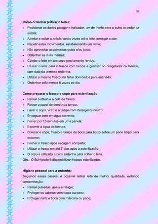 96


Como ordenhar (retirar o leite):
   Posicionar os dedos polegar e indicador, um de frente para o outro ao redor da
    aréola;
   Apertar e soltar a aréola várias vezes até o leite começar a sair;
   Repetir estes movimentos, estabelecendo um ritmo;
   Não aproveitar as primeiras gotas e/ou jatos;
   Ordenhar as duas mamas;
   Coletar o leite em um copo previamente fervido;
   Passar o leite para o frasco com tampa e guardar no congelador ou freezer,
    com data da primeira ordenha;
   Utilizar o mesmo frasco até faltar dois dedos para enchê-lo;
   Ordenhar pelo menos 6 vezes ao dia.


Como preparar o frasco e copo para esterilização:
   Retirar o rótulo e a cola do frasco;
   Retirar o papel de dentro da tampa;
   Lavar o copo, vidro e a tampa com detergente neutro;
   Enxaguar bem em água corrente;
   Ferver por 10 minutos em uma panela;
   Escorrer a água da fervura;
   Colocar o copo, frasco e tampa de boca para baixo sobre um pano limpo para
    escorrer;
   Fechar o frasco após secagem completa;
   Utilizar o frasco em até 7 dias após a esterilização;
   O copo é utilizado a cada ordenha para colher o leite.
Obs.: O BLH poderá disponibilizar frascos esterilizados.


Higiene pessoal para a ordenha:
Seguindo esses passos, é possível retirar leite de melhor qualidade, evitando
contaminação:
   Retirar pulseiras, anéis e relógio;
   Proteger os cabelos com touca ou pano;
   Proteger nariz e boca com máscara ou pano;
 
