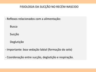 FISIOLOGIA DA SUCÇÃO NO RECÉM-NASCIDO
- Reflexos relacionados com a alimentação:
Busca
Sucção
Deglutição
- Importante: boa vedação labial (formação do selo)
- Coordenação entre sucção, deglutição e respiração.
 