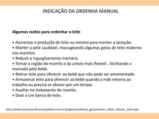 INDICAÇÃO DA ORDENHA MANUAL
Algumas razões para ordenhar o leite
• Aumentar a produção de leite ou mesmo para manter a lactação.
• Manter a pele saudável, massageando algumas gotas de leite materno
nos mamilos.
• Reduzir o ingurgitamento mamário
• Tornar a região do mamilo e da aréola mais flexível , facilitando a
mamada pelo bebê.
• Retirar leite para oferecer ao bebê que não pode ser amamentado.
• Armazenar leite para oferecer ao bebê quando a mãe retorna ao
trabalho ou precisa se afastar por um tempo.
• Auxiliar no tratamento de mastite.
• Doar a um banco de leite.
http://www.conversandocomopediatra.com.br/paginas/materias_gerais/como_colher_estocar_leite.aspx
 
