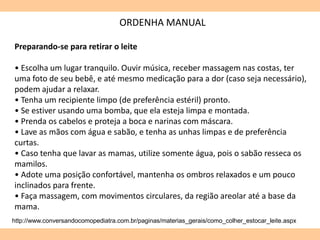 ORDENHA MANUAL
http://www.conversandocomopediatra.com.br/paginas/materias_gerais/como_colher_estocar_leite.aspx
Preparando-se para retirar o leite
• Escolha um lugar tranquilo. Ouvir música, receber massagem nas costas, ter
uma foto de seu bebê, e até mesmo medicação para a dor (caso seja necessário),
podem ajudar a relaxar.
• Tenha um recipiente limpo (de preferência estéril) pronto.
• Se estiver usando uma bomba, que ela esteja limpa e montada.
• Prenda os cabelos e proteja a boca e narinas com máscara.
• Lave as mãos com água e sabão, e tenha as unhas limpas e de preferência
curtas.
• Caso tenha que lavar as mamas, utilize somente água, pois o sabão resseca os
mamilos.
• Adote uma posição confortável, mantenha os ombros relaxados e um pouco
inclinados para frente.
• Faça massagem, com movimentos circulares, da região areolar até a base da
mama.
 