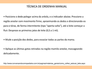 TÉCNICA DE ORDENHA MANUAL
http://www.conversandocomopediatra.com.br/paginas/materias_gerais/como_colher_estocar_leite.aspx
• Posicione o dedo polegar acima da aréola, e o indicador abaixo. Pressione a
região areolar com movimento firme, aproximando os dedos e direcionando-os
para o tórax, de forma intermitente (tipo “aperta-solta”), até o leite começar a
fluir. Despreze os primeiros jatos de leite (0,5 a 1 ml).
• Mude a posição dos dedos, para esvaziar todas as partes da mama.
• Aplique as últimas gotas retiradas na região mamilo-areolar, massageando
delicadamente.
 
