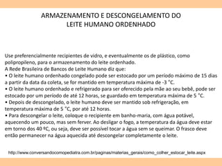 http://www.conversandocomopediatra.com.br/paginas/materias_gerais/como_colher_estocar_leite.aspx
Use preferencialmente recipientes de vidro, e eventualmente os de plástico, como
polipropileno, para o armazenamento do leite ordenhado.
A Rede Brasileira de Bancos de Leite Humano diz que:
• O leite humano ordenhado congelado pode ser estocado por um período máximo de 15 dias
a partir da data da coleta, se for mantido em temperatura máxima de -3 °C.
• O leite humano ordenhado e refrigerado para ser oferecido pela mãe ao seu bebê, pode ser
estocado por um período de até 12 horas, se guardado em temperatura máxima de 5 °C.
• Depois de descongelado, o leite humano deve ser mantido sob refrigeração, em
temperatura máxima de 5 °C, por até 12 horas.
• Para descongelar o leite, coloque o recipiente em banho-maria, com água potável,
aquecendo um pouco, mas sem ferver. Ao desligar o fogo, a temperatura da água deve estar
em torno dos 40 ºC, ou seja, deve ser possível tocar a água sem se queimar. O frasco deve
então permanecer na água aquecida até descongelar completamente o leite.
ARMAZENAMENTO E DESCONGELAMENTO DO
LEITE HUMANO ORDENHADO
 