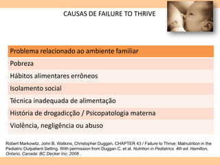 CAUSAS DE FAILURE TO THRIVE
Problema relacionado ao ambiente familiar
Pobreza
Hábitos alimentares errôneos
Isolamento social
Técnica inadequada de alimentação
História de drogadicção / Psicopatologia materna
Violência, negligência ou abuso
Robert Markowitz, John B. Watkins, Christopher Duggan. CHAPTER 43 / Failure to Thrive: Malnutrition in the
Pediatric Outpatient Setting. With permission from Duggan C, et al. Nutrition in Pediatrics. 4th ed. Hamilton,
Ontario, Canada: BC Decker Inc; 2008 .
 