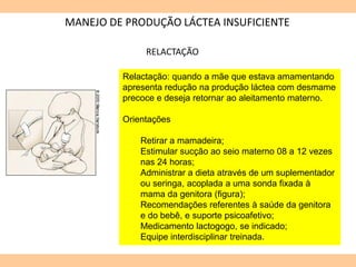 MANEJO DE PRODUÇÃO LÁCTEA INSUFICIENTE
RELACTAÇÃO
Relactação: quando a mãe que estava amamentando
apresenta redução na produção láctea com desmame
precoce e deseja retornar ao aleitamento materno.
Orientações
Retirar a mamadeira;
Estimular sucção ao seio materno 08 a 12 vezes
nas 24 horas;
Administrar a dieta através de um suplementador
ou seringa, acoplada a uma sonda fixada à
mama da genitora (figura);
Recomendações referentes à saúde da genitora
e do bebê, e suporte psicoafetivo;
Medicamento lactogogo, se indicado;
Equipe interdisciplinar treinada.
 